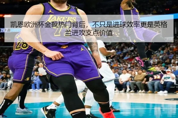 凯恩欧洲杯金靴热门背后，不只是进球效率更是英格兰进攻支点价值